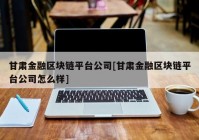 甘肃金融区块链平台公司[甘肃金融区块链平台公司怎么样]